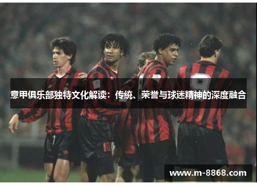 意甲俱乐部独特文化解读：传统、荣誉与球迷精神的深度融合