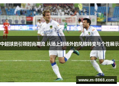 中超球员引领时尚潮流 从场上到场外的风格转变与个性展示