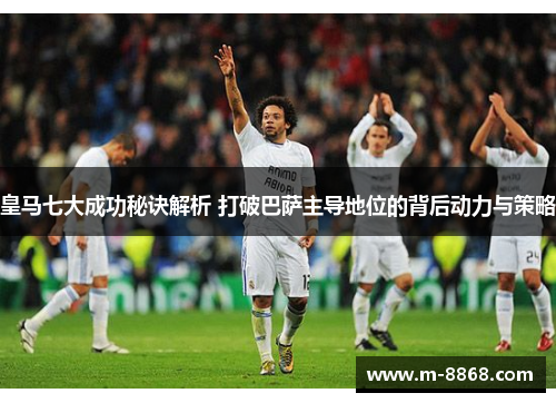 皇马七大成功秘诀解析 打破巴萨主导地位的背后动力与策略