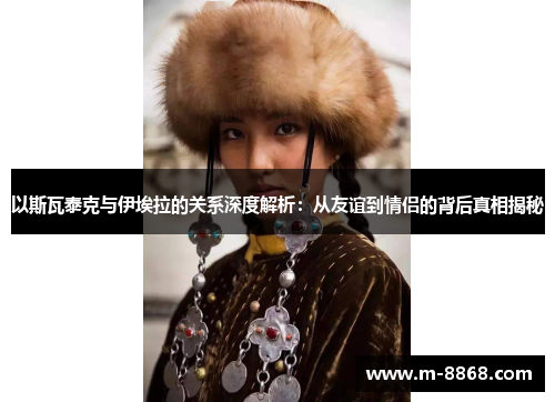 以斯瓦泰克与伊埃拉的关系深度解析：从友谊到情侣的背后真相揭秘