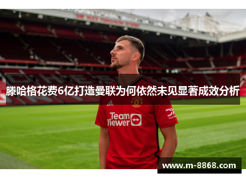 滕哈格花费6亿打造曼联为何依然未见显著成效分析