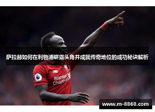 萨拉赫如何在利物浦崭露头角并成就传奇地位的成功秘诀解析