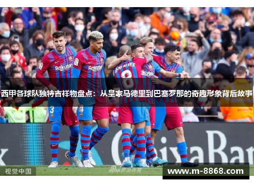 西甲各球队独特吉祥物盘点：从皇家马德里到巴塞罗那的奇趣形象背后故事