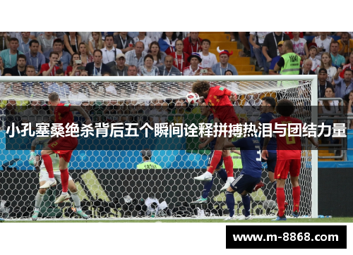 小孔塞桑绝杀背后五个瞬间诠释拼搏热泪与团结力量